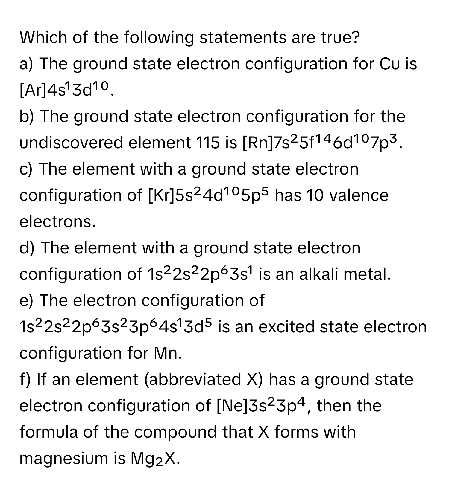 Which of the following statements are true?

a) The ground state electron configuration for Cu is [Ar]4s¹3d¹⁰.
b) The ground state electron configuration for the undiscovered element 115 is [Rn]7s²5f¹⁴6d¹⁰7p³.
c) The element with a ground state electron configuration of [Kr]5s²4d¹⁰5p⁵ has 10 valence electrons.
d) The element with a ground state electron configuration of 1s²2s²2p⁶3s¹ is an alkali metal.
e) The electron configuration of 1s²2s²2p⁶3s²3p⁶4s¹3d⁵ is an excited state electron configuration for Mn.
f) If an element (abbreviated X) has a ground state electron configuration of [Ne]3s²3p⁴, then the formula of the compound that X forms with magnesium is Mg₂X.