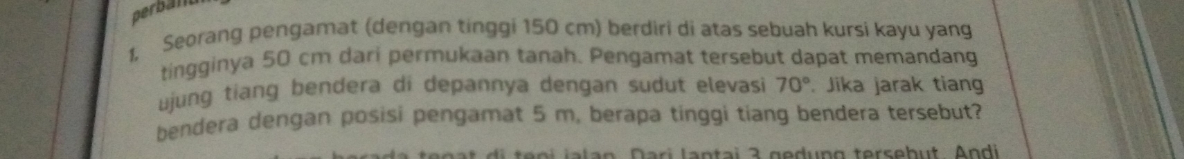 perball 
I, Seorang pengamat (dengan tinggi 150 cm) berdiri di atas sebuah kursi kayu yang 
tingginya 50 cm dari permukaan tanah. Pengamat tersebut dapat memandang 
ujung tiang bendera di depannya dengan sudut elevasi 70°. Jika jarak tiang 
bendera dengan posisi pengamat 5 m, berapa tinggi tiang bendera tersebut? 
l i a n ta i a ged un g terseb ut An di