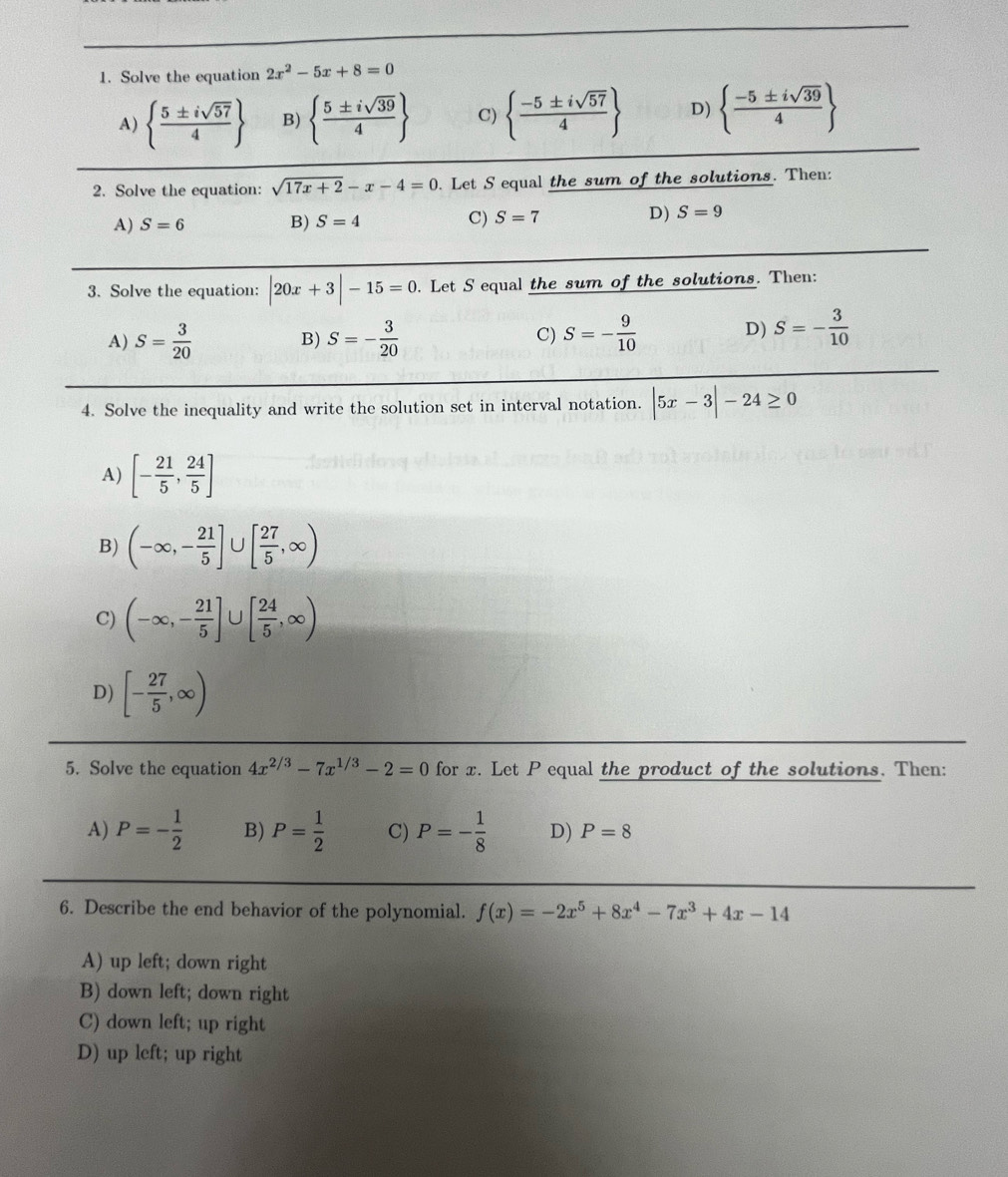 Solve the equation 2x^2-5x+8=0
A)   5± isqrt(57)/4  B)   5± isqrt(39)/4  C)   (-5± isqrt(57))/4  D)   (-5± isqrt(39))/4 
2. Solve the equation: sqrt(17x+2)-x-4=0. Let S equal the sum of the solutions. Then:
A) S=6 B) S=4
C) S=7 D) S=9
3. Solve the equation: |20x+3|-15=0. Let S equal the sum of the solutions. Then:
A) S= 3/20  B) S=- 3/20  S=- 9/10  D) S=- 3/10 
C)
4. Solve the inequality and write the solution set in interval notation. |5x-3|-24≥ 0
A) [- 21/5 , 24/5 ]
B) (-∈fty ,- 21/5 ] U [ 27/5 ,∈fty )
C) (-∈fty ,- 21/5 ] ∪ [ 24/5 ,∈fty )
D) [- 27/5 ,∈fty )
5. Solve the equation 4x^(2/3)-7x^(1/3)-2=0 for x. Let P equal the product of the solutions. Then:
A) P=- 1/2  B) P= 1/2  C) P=- 1/8  D) P=8
6. Describe the end behavior of the polynomial. f(x)=-2x^5+8x^4-7x^3+4x-14
A) up left; down right
B) down left; down right
C) down left; up right
D) up left; up right