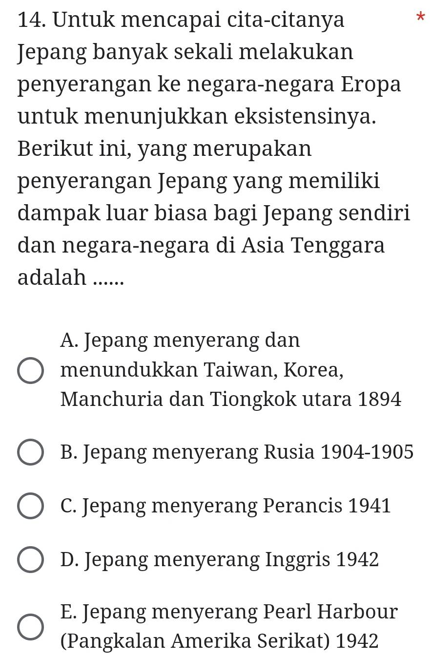 Untuk mencapai cita-citanya
*
Jepang banyak sekali melakukan
penyerangan ke negara-negara Eropa
untuk menunjukkan eksistensinya.
Berikut ini, yang merupakan
penyerangan Jepang yang memiliki
dampak luar biasa bagi Jepang sendiri
dan negara-negara di Asia Tenggara
adalah ......
A. Jepang menyerang dan
menundukkan Taiwan, Korea,
Manchuria dan Tiongkok utara 1894
B. Jepang menyerang Rusia 1904-1905
C. Jepang menyerang Perancis 1941
D. Jepang menyerang Inggris 1942
E. Jepang menyerang Pearl Harbour
(Pangkalan Amerika Serikat) 1942