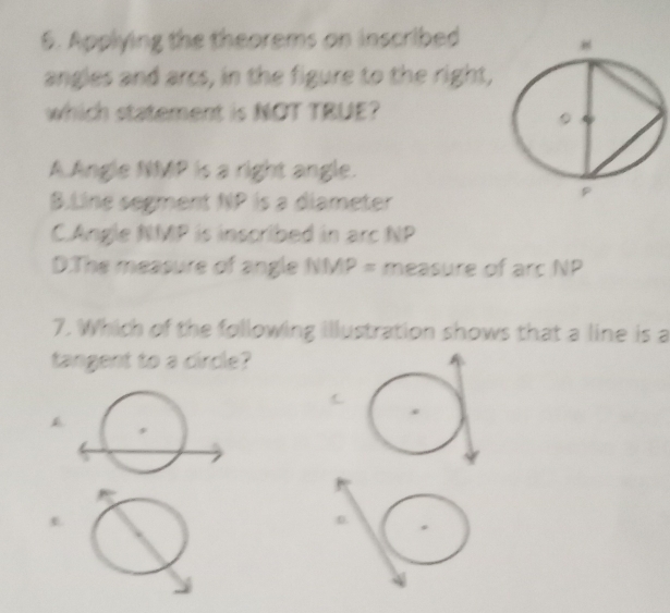 Applying the theorems on inscribed
angles and arcs, in the figure to the right,
which statement is NOT TRUE?
A Angle NMP is a right angle.
B.Line segment NP is a diameter
CAngle NMP is inscribed in arc NP
D.The measure of angle NMP = measure of arc NP
7. Which of the following illustration shows that a line is a
tangent to a circle?
D.