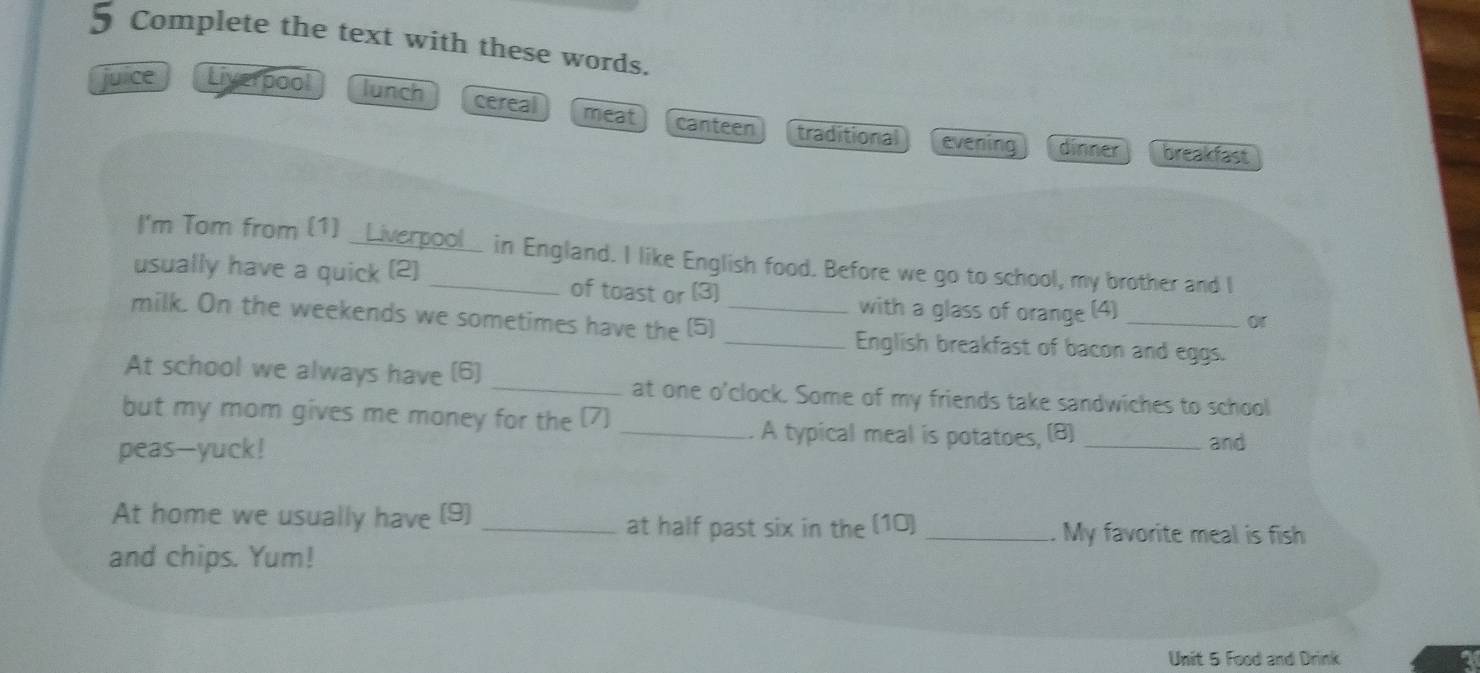 Complete the text with these words.
juice Liverpool lunch cereal meat canteen traditional
evening dinner breakfast
I'm Tom from (1) _Liverpool_ in England. I like English food. Before we go to school, my brother and I
usually have a quick (2) _of toast or (3)
with a glass of orange (4)
or
milk. On the weekends we sometimes have the (5) __English breakfast of bacon and eggs.
At school we always have (6) _at one o'clock. Some of my friends take sandwiches to school
but my mom gives me money for the (7)_
A typical meal is potatoes, (B)
peas-yuck! _and
At home we usually have (9)_
at half past six in the (10) _My favorite meal is fish
and chips. Yum!
Unit 5 Food and Drink