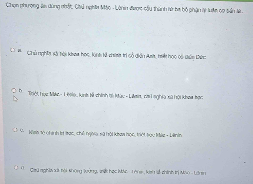 Chọn phương án đúng nhất: Chủ nghĩa Mác - Lênin được cầu thành từ ba bộ phận lý luận cơ bản là...
Chủ nghĩa xã hội khoa học, kinh tế chính trị cổ điển Anh, triểt học cổ điển Đức
b. Triết học Mác - Lênin, kinh tế chính trị Mác - Lênin, chủ nghĩa xã hội khoa học
* Kinh tế chính trị học, chủ nghĩa xã hội khoa học, triết học Mác - Lênin
đ. Chủ nghĩa xã hội không tưởng, triết học Mác - Lênin, kinh tế chính trị Mác - Lênin