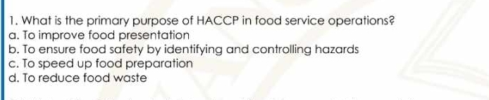 What is the primary purpose of HACCP in food service operations?
a. To improve food presentation
b. To ensure food safety by identifying and controlling hazards
c. To speed up food preparation
d. To reduce food waste