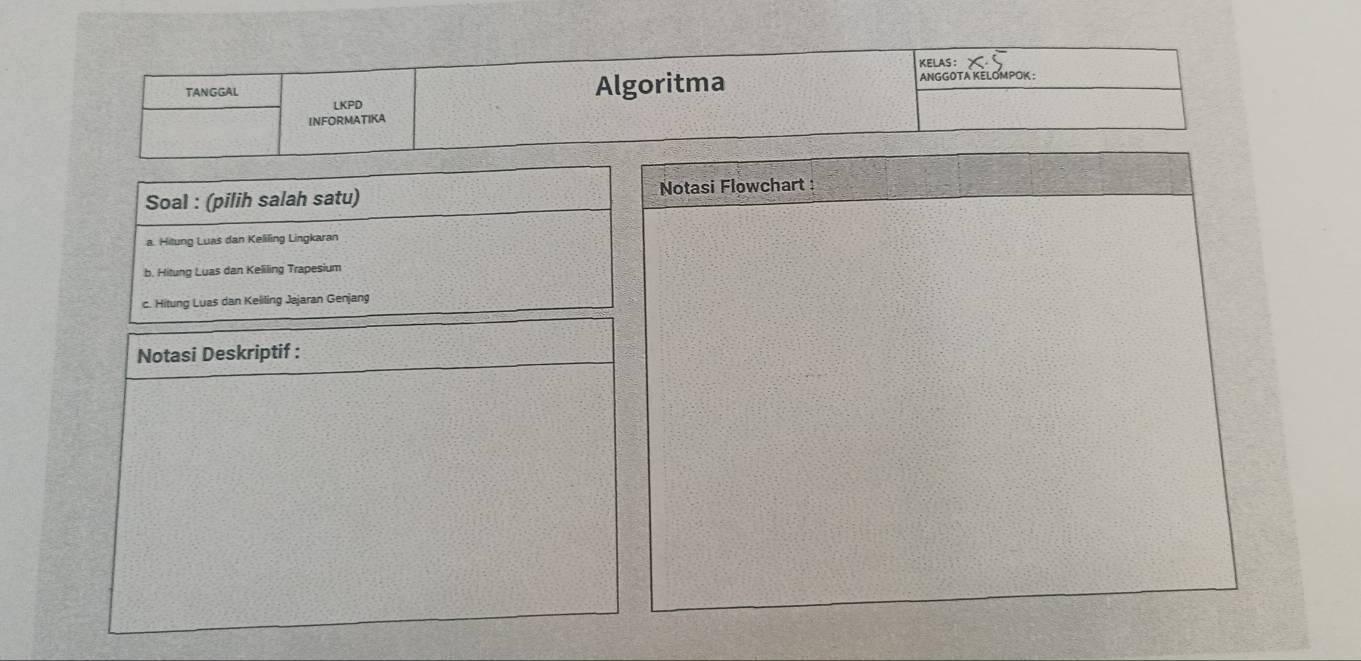 KELAS ：
TANGGAL Algoritma ANGGOTA KELOMPOK :
LKPD
INFORMATIKA
Soal : (pilih salah satu) Notasi Flowchart :
a. Hitung Luas dan Keliling Lingkaran
b. Hitung Luas dan Keliling Trapesium
c. Hitung Luas dan Keliling Jajaran Genjang
Notasi Deskriptif :