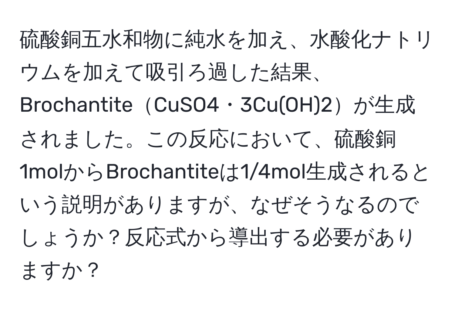硫酸銅五水和物に純水を加え、水酸化ナトリウムを加えて吸引ろ過した結果、BrochantiteCuSO4・3Cu(OH)2が生成されました。この反応において、硫酸銅1molからBrochantiteは1/4mol生成されるという説明がありますが、なぜそうなるのでしょうか？反応式から導出する必要がありますか？
