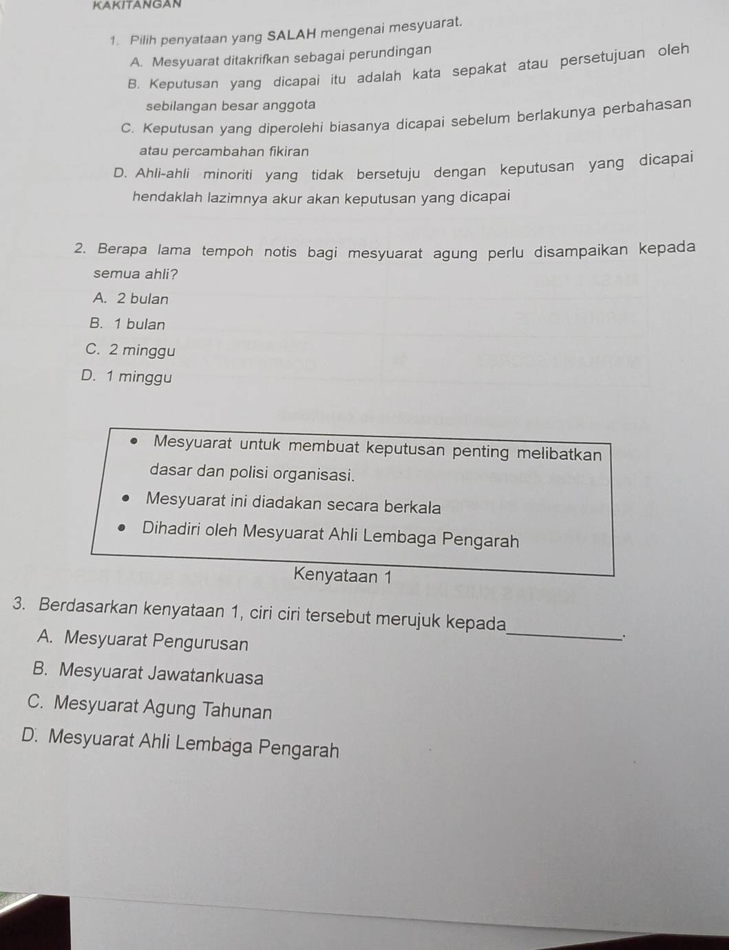 KAKITANGAN
1. Pilih penyataan yang SALAH mengenai mesyuarat.
A. Mesyuarat ditakrifkan sebagai perundingan
B. Keputusan yang dicapai itu adalah kata sepakat atau persetujuan oleh
sebilangan besar anggota
C. Keputusan yang diperolehi biasanya dicapai sebelum berlakunya perbahasan
atau percambahan fikiran
D. Ahli-ahli minoriti yang tidak bersetuju dengan keputusan yang dicapai
hendaklah lazimnya akur akan keputusan yang dicapai
2. Berapa lama tempoh notis bagi mesyuarat agung perlu disampaikan kepada
semua ahli?
A. 2 bulan
B. 1 bulan
C. 2 minggu
D. 1 minggu
Mesyuarat untuk membuat keputusan penting melibatkan
dasar dan polisi organisasi.
Mesyuarat ini diadakan secara berkala
Dihadiri oleh Mesyuarat Ahli Lembaga Pengarah
Kenyataan 1
_
3. Berdasarkan kenyataan 1, ciri ciri tersebut merujuk kepada
A. Mesyuarat Pengurusan
`
B. Mesyuarat Jawatankuasa
C. Mesyuarat Agung Tahunan
D. Mesyuarat Ahli Lembaga Pengarah