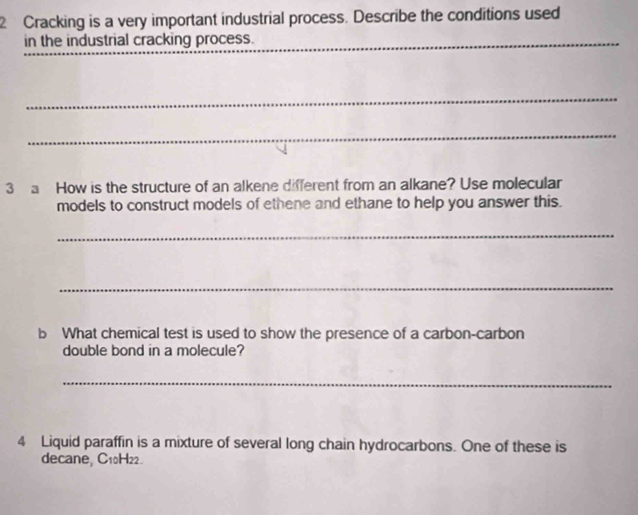 Cracking is a very important industrial process. Describe the conditions used 
in the industrial cracking process. 
_ 
_ 
_ 
_ 
3 a How is the structure of an alkene different from an alkane? Use molecular 
models to construct models of ethene and ethane to help you answer this. 
_ 
_ 
b What chemical test is used to show the presence of a carbon-carbon 
double bond in a molecule? 
_ 
4 Liquid paraffin is a mixture of several long chain hydrocarbons. One of these is 
decane, C10H22.