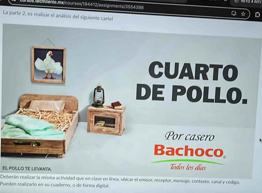 RETO 4 INT L 
i5s.tecmilenio.mx/courses/194412/assignments/3554398 
La parte 2, es realizar el análisis del siguiente cartel 
EL POLLO TE LEVANTA. 
Deberán realizar la misma actividad que en clase en línea, ubicar el emisor, receptor, mensaje, contexto, canal y código. 
Pueden realizarlo en su cuaderno, o de forma digital.