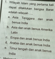 Wilayah Islam yang pertama kali
dapat ditaklukan bangsa Barat
adalah wilayah ....
a. Asia Tenggara dan anak
benua India
b. Asia dan anak benua Amerika
Latin
c. Eropa dan anak benua India
d. Arabia dan anak benua India
e. Timur tengah dan anak benua
India