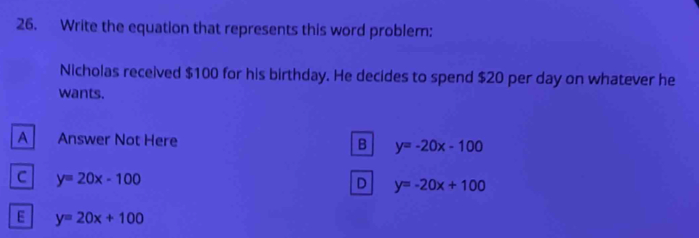 Write the equation that represents this word problem:
Nicholas received $100 for his birthday. He decides to spend $20 per day on whatever he
wants.
A Answer Not Here B y=-20x-100
C y=20x-100
D y=-20x+100
E y=20x+100