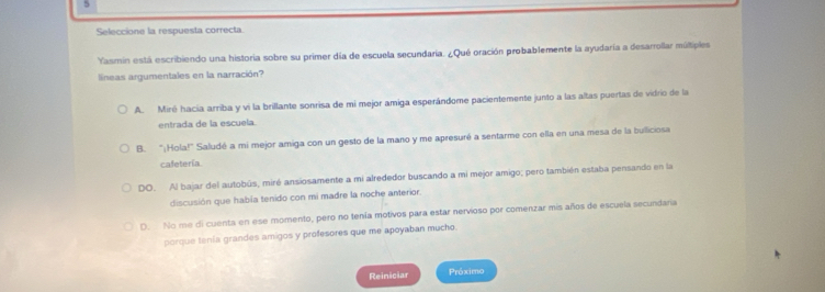 Seleccione la respuesta correcta
Yasmin está escribiendo una historia sobre su primer día de escuela secundaría. ¿Qué oración probablemente la ayudaría a desarrollar múltiples
líneas argumentales en la narración?
A. Miré hacía arriba y vi la brillante sonrisa de mi mejor amiga esperándome pacientemente junto a las altas puertas de vidrio de la
entrada de la escuela.
B. "¡Hola!" Saludé a mi mejor amiga con un gesto de la mano y me apresuré a sentarme con ella en una mesa de la bulliciosa
cafetería
DO. Al bajar del autobús, miré ansiosamente a mi alrededor buscando a mi mejor amigo; pero también estaba pensando en la
discusión que había tenido con mi madre la noche anterior.
D. No me di cuenta en ese momento, pero no tenía motivos para estar nervioso por comenzar mis años de escuela secundaria
porque tenía grandes amigos y profesores que me apoyaban mucho.
Reiniciar Próximo