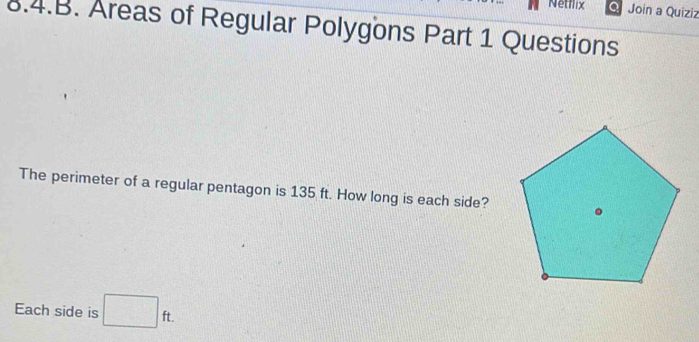 Netflix Join a Quiziz 
8.4.B. Areas of Regular Polygons Part 1 Questions 
The perimeter of a regular pentagon is 135 ft. How long is each side? 
Each side is □ ft.