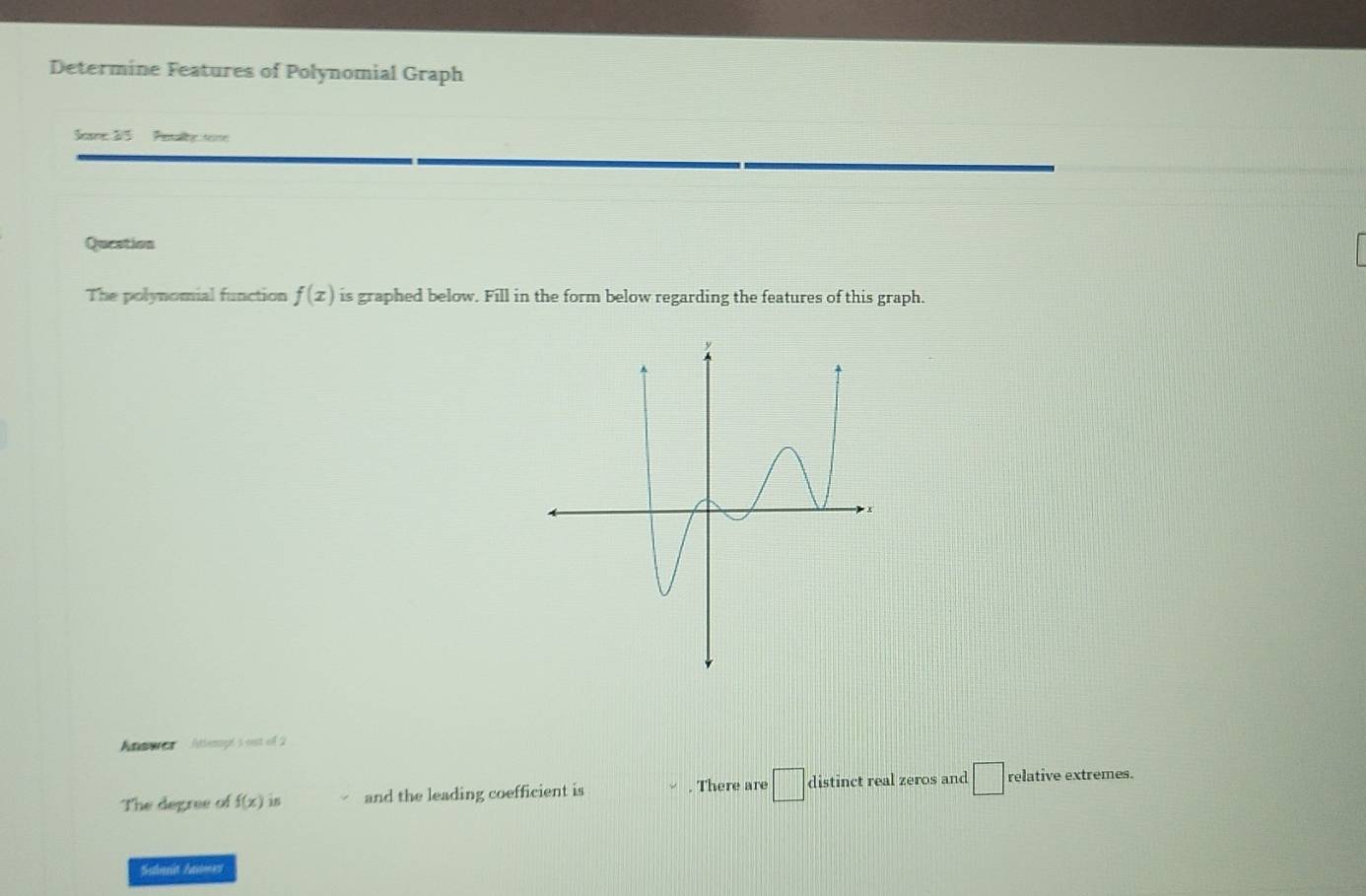 Determine Features of Polynomial Graph 
Seare 2/5 Pet a eme 
Queation 
The polynomial function f(x) is graphed below. Fill in the form below regarding the features of this graph. 
Anserc Atlempés est off 2 
The degree of f(x) in and the leading coefficient is . There are □ distinct real zeros and □ relative extremes. 
Sulmnit Eaimas