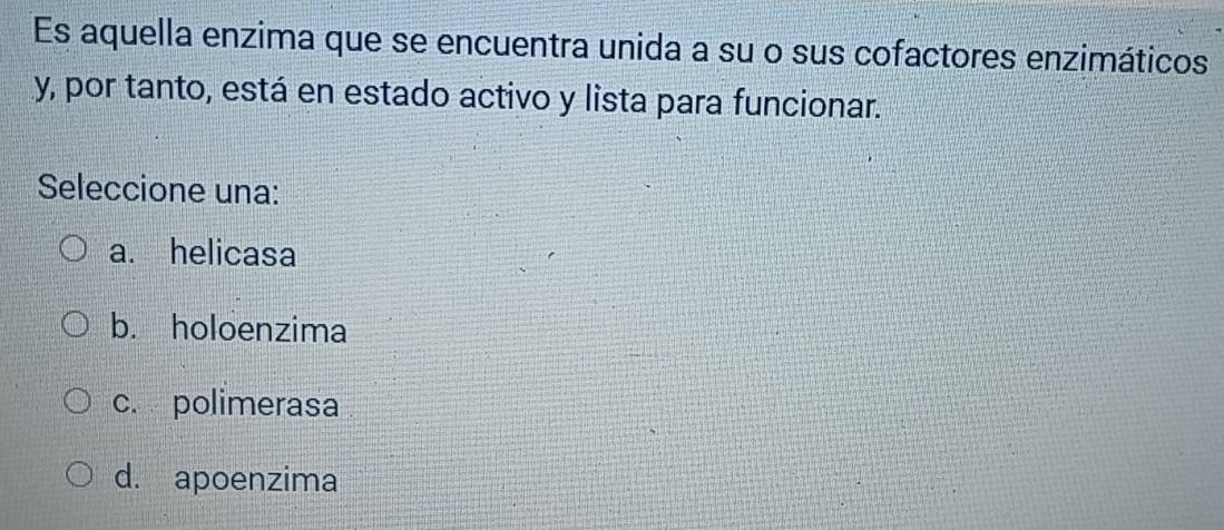 Es aquella enzima que se encuentra unida a su o sus cofactores enzimáticos
y, por tanto, está en estado activo y lista para funcionar.
Seleccione una:
a. helicasa
b. holoenzima
c. polimerasa
d. apoenzima