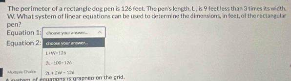 The perimeter of a rectangle dog pen is 126 feet. The pen's length, L , is 9 feet less than 3 times its width,
W. What system of linear equations can be used to determine the dimensions, in feet, of the rectangular
pen?
Equation 1: choose your answer....
Equation 2: choose your answer..
L+W=126
2L+100-126
Multiple Choice 2L+2W=126
A system of equapons is grapned on the grid.