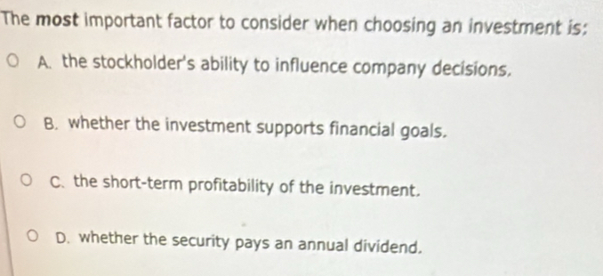 The most important factor to consider when choosing an investment is:
A. the stockholder's ability to influence company decisions.
B. whether the investment supports financial goals.
C. the short-term profitability of the investment.
D. whether the security pays an annual dividend.