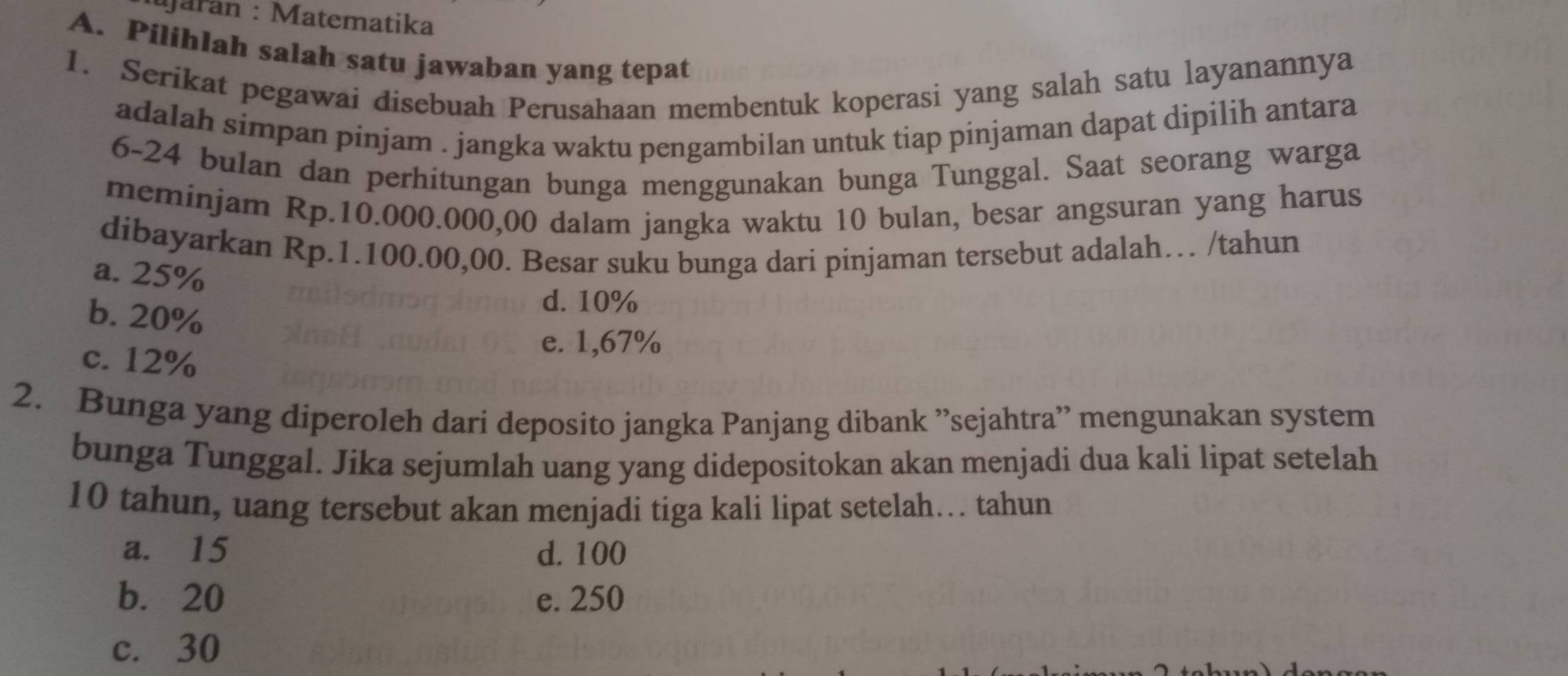 aran : Matematika
A. Pilihlah salah satu jawaban yang tepat
1. Serikat pegawai disebuah Perusahaan membentuk koperasi yang salah satu layanannya
adalah simpan pinjam . jangka waktu pengambilan untuk tiap pinjaman dapat dipilih antara
6-24 bulan dan perhitungan bunga menggunakan bunga Tunggal. Saat seorang warga
meminjam Rp.10.000.000,00 dalam jangka waktu 10 bulan, besar angsuran yang harus
dibayarkan Rp.1.100.00,00. Besar suku bunga dari pinjaman tersebut adalah… /tahun
a. 25%
b. 20%
d. 10%
c. 12%
e. 1,67%
2. Bunga yang diperoleh dari deposito jangka Panjang dibank 'sejahtra'' mengunakan system
bunga Tunggal. Jika sejumlah uang yang didepositokan akan menjadi dua kali lipat setelah
10 tahun, uang tersebut akan menjadi tiga kali lipat setelah… tahun
a. 15 d. 100
b. 20 e. 250
c. 30