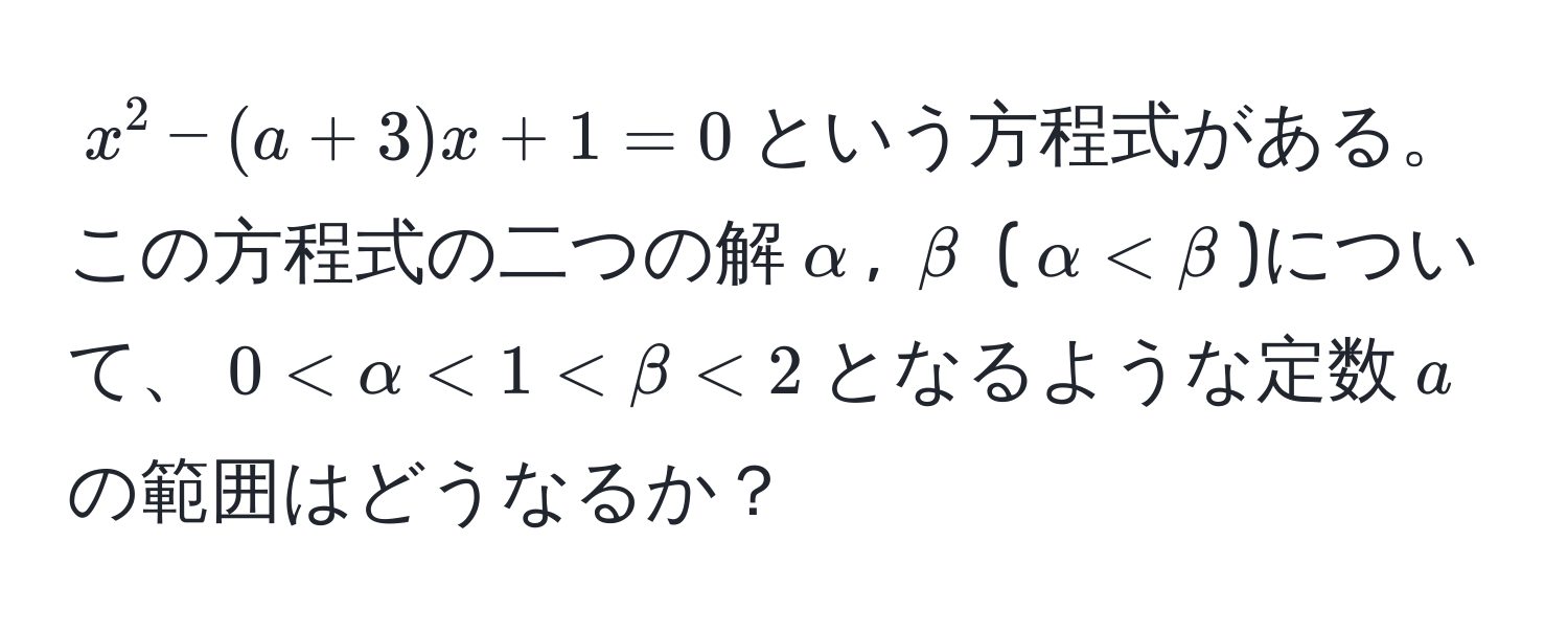 $x^2 - (a + 3)x + 1 = 0$という方程式がある。この方程式の二つの解$alpha$, $beta$ ($alpha < beta$)について、$0 < alpha < 1 < beta < 2$となるような定数$a$の範囲はどうなるか？