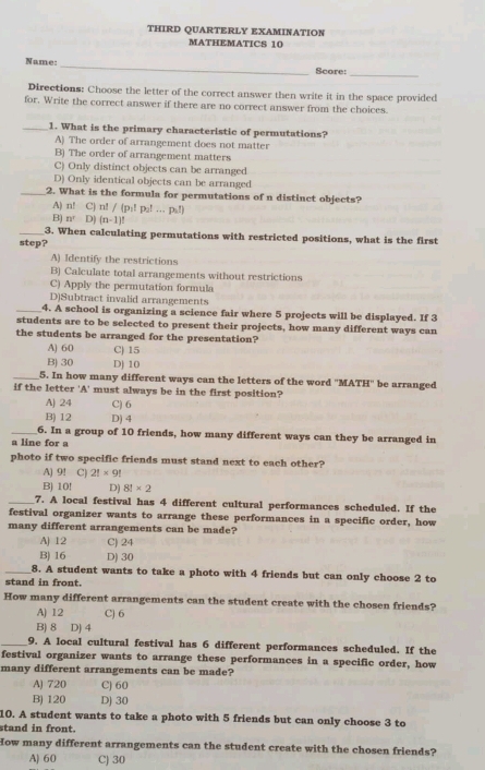 THIRD QUARTERLY EXAMINATION
MATHEMATICS 10
Name: _Score:
_
Directions: Choose the letter of the correct answer then write it in the space provided
for. Write the correct answer if there are no correct answer from the choices.
_1. What is the primary characteristic of permutations?
A) The order of arrangement does not matter
B) The order of arrangement matters
C) Only distinct objects can be arranged
D) Only identical objects can be arranged
_2. What is the formula for permutations of n distinct objects?
A) n! C) n! / (p:! p Pal
B) n^r D) (n-1)!
_3. When calculating permutations with restricted positions, what is the first
step?
A) Identify the restrictions
B) Calculate total arrangements without restrictions
C) Apply the permutation formula
D)Subtract invalid arrangements
_4. A school is organizing a science fair where 5 projects will be displayed. If 3
students are to be selected to present their projects, how many different ways can
the students be arranged for the presentation?
A) 60 C) 15
B) 30 DJ 10
_5. In how many different ways can the letters of the word ''MATH'' be arranged
if the letter 'A' must always be in the first position?
A) 24 C] 6
B) 12 D) 4
_6. In a group of 10 friends, how many different ways can they be arranged in
a line for a
photo if two specific friends must stand next to each other?
A) 9! C) 2!* 9!
B) 10! D) 8!* 2
7. A local festival has 4 different cultural performances scheduled. If the
festival organizer wants to arrange these performances in a specific order, how
many different arrangements can be made?
A) 12 C) 24
B) 16 D) 30
_8. A student wants to take a photo with 4 friends but can only choose 2 to
stand in front.
How many different arrangements can the student create with the chosen friends?
A) 12 C) 6
B) 8 D) 4
9. A local cultural festival has 6 different performances scheduled. If the
festival organizer wants to arrange these performances in a specific order, how
many different arrangements can be made?
A) 720 C) 60
B) 120 D) 30
10. A student wants to take a photo with 5 friends but can only choose 3 to
stand in front.
How many different arrangements can the student create with the chosen friends?
A) 60 C) 30