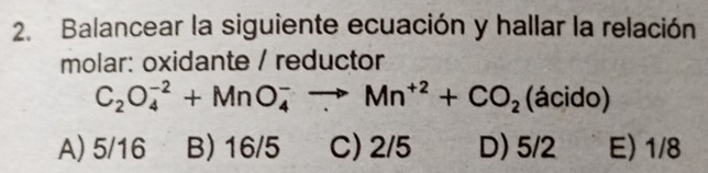 Balancear la siguiente ecuación y hallar la relación
molar: oxidante / reductor
C_2O_4^((-2)+MnO_4^-to Mn^+2)+CO_2 (ácido)
A) 5/16 B) 16/5 C) 2/5 D) 5/2 E) 1/8