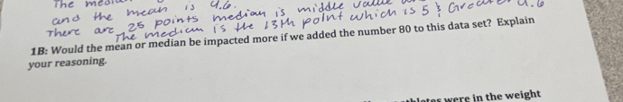 1B: Would the mean or median be impacted more if we added the number 80 to this data set? Explain 
your reasoning. 
ates were in the weight.