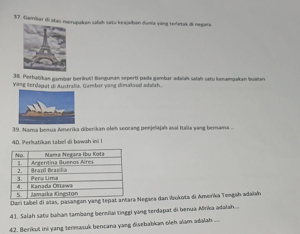 Gambar di atas mupakan salah satu keajaíban dunia yang terletak di negara. 
38. Perhatikan gambar berikut! Bangunan seperti pada gambar adalah salah satu kenampakan buatan 
yang terdapat di Australia. Gambar yang dimaksud adalah.. 
39. Nama benua Amerika diberikan oleh seorang penjelajah asal Italia yang bernama .. 
40. Perhatikan tabel di bawah ini ! 
Dari tabel di atas, pasangan yang tepat a Negara dan ibukota di Amerika Tengah adalah 
41. Salah satu bahan tambang bernilai tinggi yang terdapat di benua Afrika adalah... 
42. Berikut ini yang termasuk bencana yang disebabkan oleh alam adalah ...