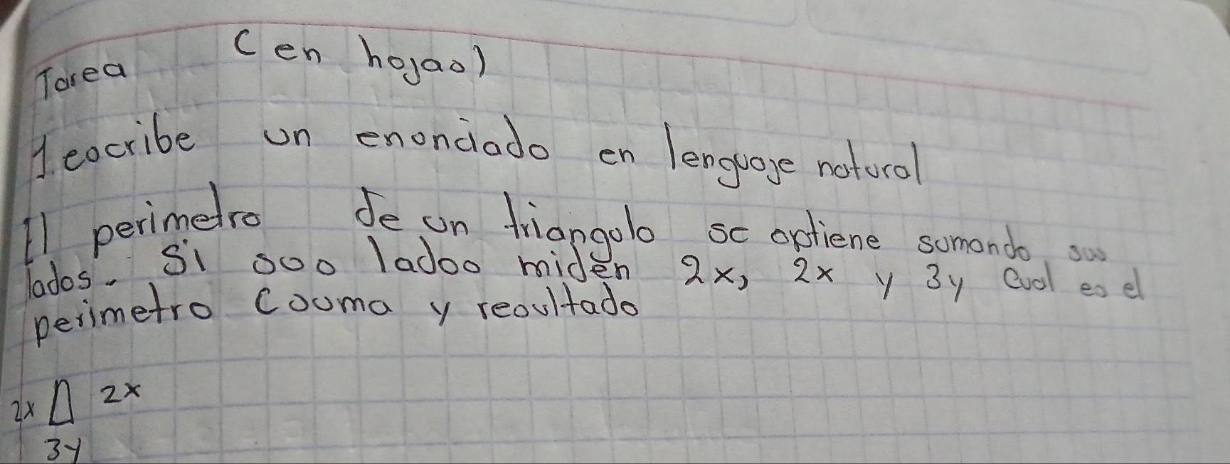 cen ho,ao) 
Torea 
1. eocribe un enonciodo en lenguage notorol 
11 perimelro Je on friangolo sc optiene somendo. s 
lados. Si soo Iadoo mide 2x, 2x y 3y Cvol ese 
perimetro couma y reoultado
2x△ 2x
31