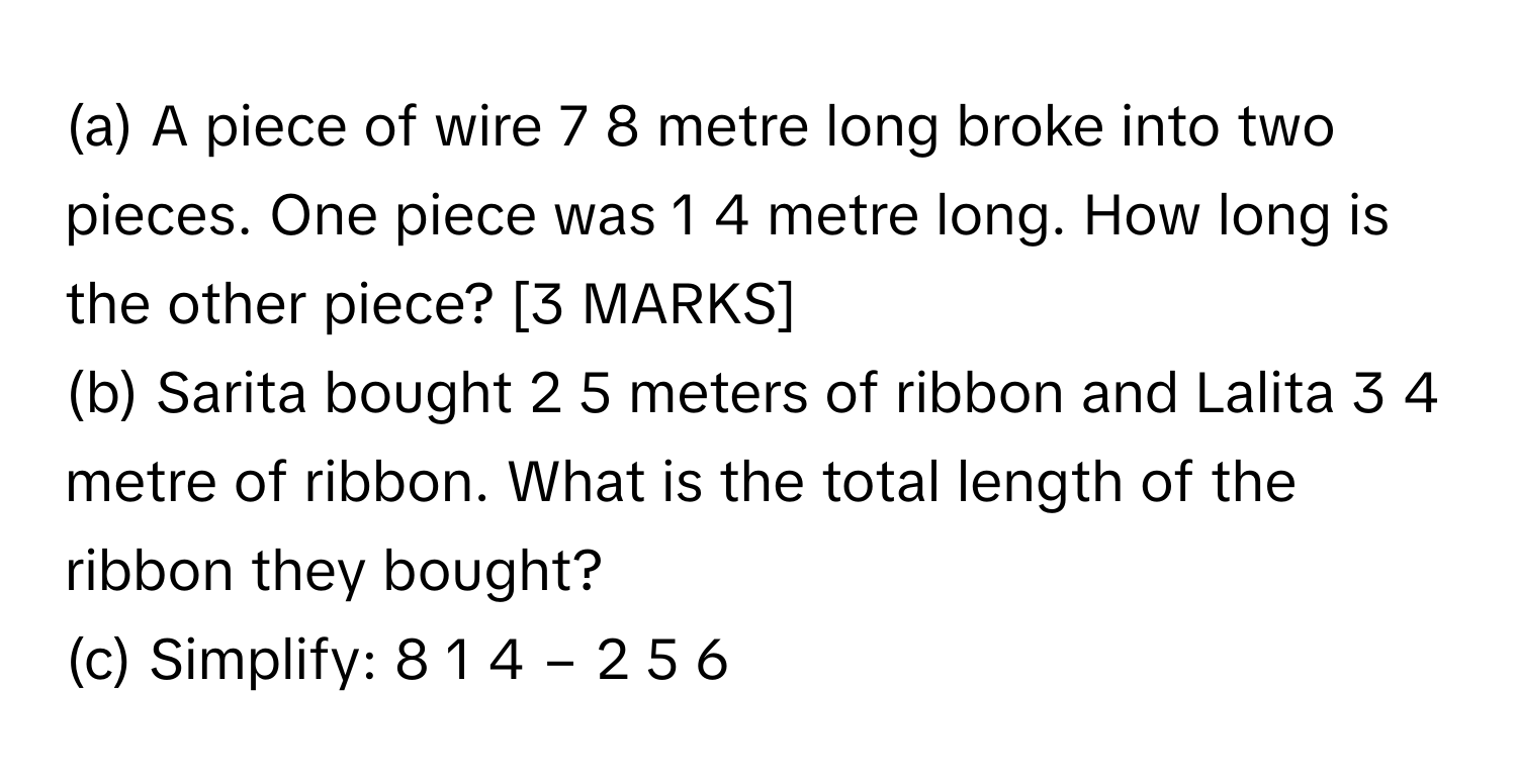 A piece of wire 7   8           metre long broke into two pieces. One piece was 1   4           metre long. How long is the other piece? [3 MARKS]
(b) Sarita bought 2   5           meters of ribbon and Lalita 3   4           metre of ribbon. What is the total length of the ribbon they bought?
(c) Simplify: 8  1   4       −  2  5   6