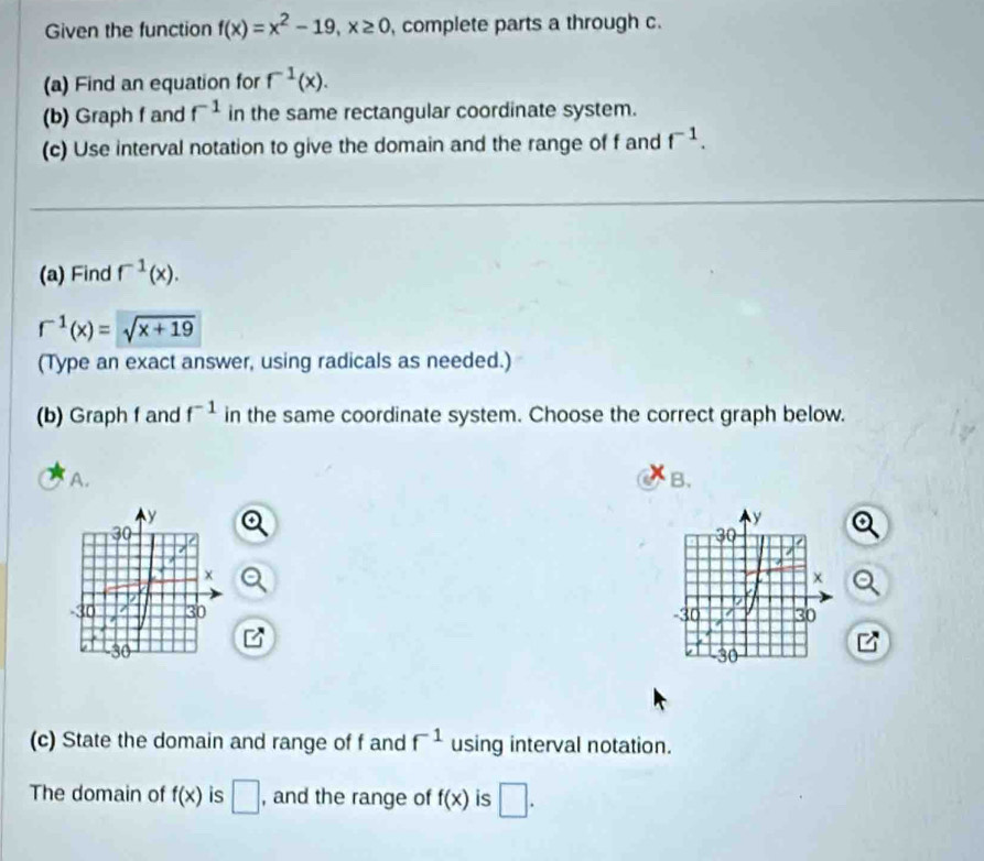 Given the function f(x)=x^2-19, x≥ 0 complete parts a through c.
(a) Find an equation for f^(-1)(x). 
(b) Graph f and f^(-1) in the same rectangular coordinate system.
(c) Use interval notation to give the domain and the range of f and f^(-1). 
(a) Find f^(-1)(x).
r^(-1)(x)=sqrt(x+19)
(Type an exact answer, using radicals as needed.)
(b) Graph f and f^(-1) in the same coordinate system. Choose the correct graph below.
A.
B.

(c) State the domain and range of f and f^(-1) using interval notation.
The domain of f(x) is □ , and the range of f(x) is □.