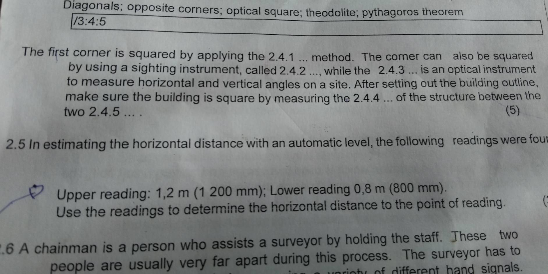 Diagonals; opposite corners; optical square; theodolite; pythagoros theorem
/3:4:5
The first corner is squared by applying the 2.4.1... method. The corner can also be squared 
by using a sighting instrument, called 2.4.2..., while the 2.4.3... is an optical instrument 
to measure horizontal and vertical angles on a site. After setting out the building outline, 
make sure the building is square by measuring the 2.4.4... of the structure between the 
two 2.4.5... . (5) 
2.5 In estimating the horizontal distance with an automatic level, the following readings were fout 
Upper reading: 1,2 m (1 200 mm); Lower reading 0,8 m (800 mm). 
Use the readings to determine the horizontal distance to the point of reading. 
6 A chainman is a person who assists a surveyor by holding the staff. These two 
people are usually very far apart during this process. The surveyor has to 
erent hand signals.