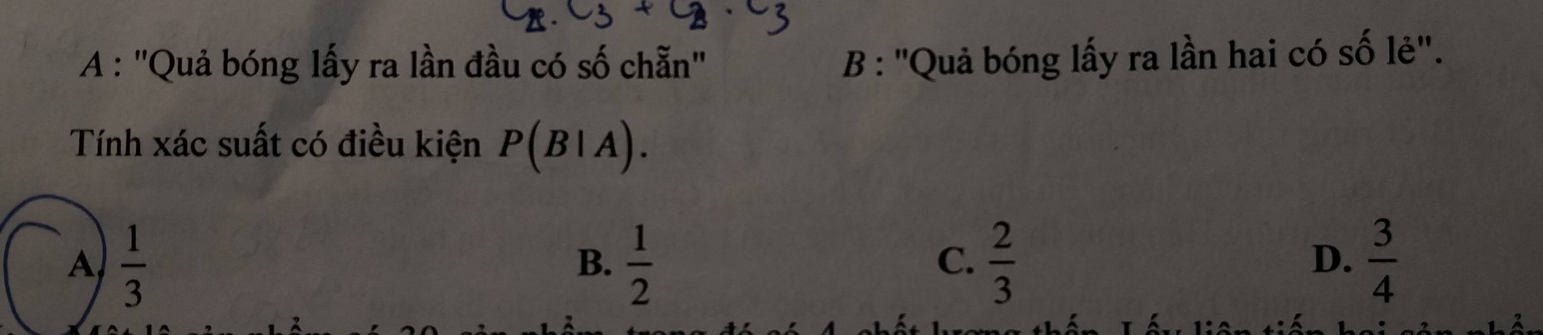 A : ''Quả bóng lấy ra lần đầu có số chẵn'
B : ''Quả bóng lấy ra lần hai có số lẻ''.
Tính xác suất có điều kiện P(B|A).
A  1/3 
B.  1/2   2/3   3/4 
C.
D.