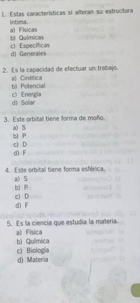 Estas características si alteran su estructura
íntima.
a) Físicas
b) Químicas
c) Específicas
d)Generales
2. Es la capacidad de efectuar un trabajo.
a) Cinética
b) Potencial
c) Energía
d) Solar
3. Este orbital tiene forma de moño.
a) S
b) P
c) D
d) F
4. Este orbital tiene forma esférica.
a) S
b) P
c) D
d) F
5. Es la ciencia que estudia la materia.
a) Física
b) Química
c) Biología
d) Materia