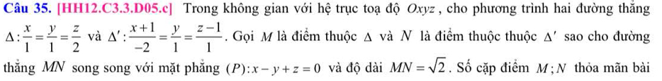 [HH12.C3.3.D05.c] Trong không gian với hệ trục toạ độ Oxyz , cho phương trình hai đường thắng 
Δ :  x/1 = y/1 = z/2  và △ ': (x+1)/-2 = y/1 = (z-1)/1 . Gọi M là điểm thuộc Δ và N là điểm thuộc thuộc Δ' sao cho đường 
thắng MN song song với mặt phẳng (P): x-y+z=0 và độ dài MN=sqrt(2). Số cặp điểm M; N thỏa mãn bài