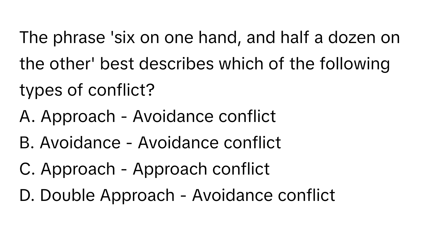 The phrase 'six on one hand, and half a dozen on the other' best describes which of the following types of conflict?

A. Approach - Avoidance conflict
B. Avoidance - Avoidance conflict
C. Approach - Approach conflict
D. Double Approach - Avoidance conflict