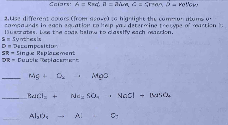 Colors: A=Red, B=Blue, C=Green, D= Yellow 
2.Use different colors (from above) to highlight the common atoms or 
compounds in each equation to help you determine thetype of reaction it 
illustrates. Use the code below to classify each reaction.
S= Synthesis
D= Decomposition
SR= Single Replacement
DR= Double Replacement 
_ Mg+O_2to MgO
_ BaCl_2+Na_2SO_4to NaCl+BaSO_4
_ Al_2O_3 to Al+O_2