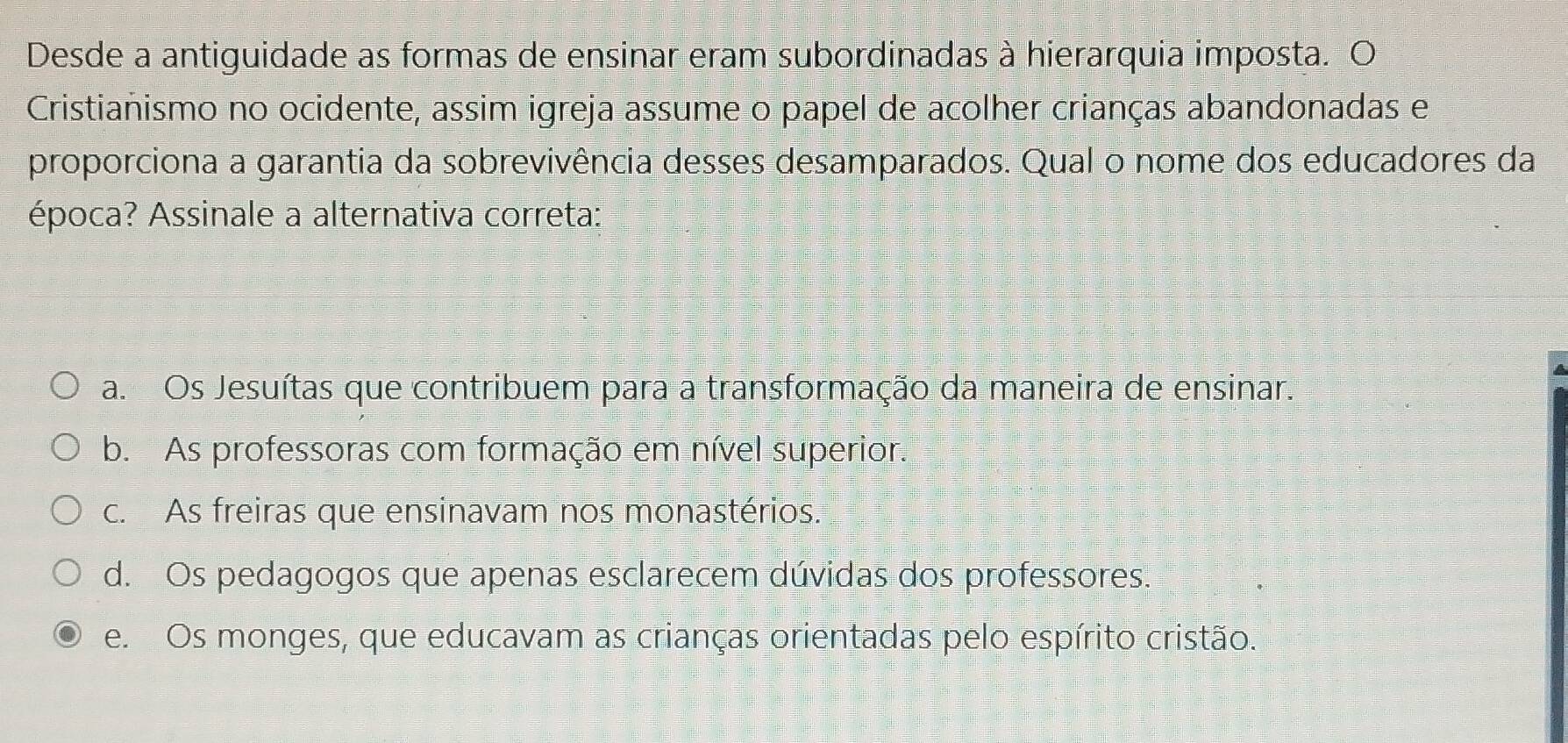 Desde a antiguidade as formas de ensinar eram subordinadas à hierarquia imposta. O
Cristianismo no ocidente, assim igreja assume o papel de acolher crianças abandonadas e
proporciona a garantia da sobrevivência desses desamparados. Qual o nome dos educadores da
época? Assinale a alternativa correta:
a. Os Jesuítas que contribuem para a transformação da maneira de ensinar.
b. As professoras com formação em nível superior.
c. As freiras que ensinavam nos monastérios.
d. Os pedagogos que apenas esclarecem dúvidas dos professores.
e. Os monges, que educavam as crianças orientadas pelo espírito cristão.