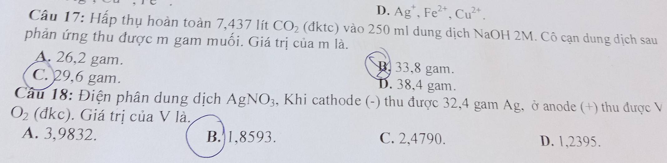 D. Ag^+, Fe^(2+), Cu^(2+). 
Câu 17: Hấp thụ hoàn toàn 7,437 lít CO_2 (đktc) vào 250 ml dung dịch NaOH 2M. Cô cạn dung dịch sau
phản ứng thu được m gam muối. Giá trị của m là.
A. 26,2 gam. 33,8 gam.
B.
C. 29,6 gam.
D. 38,4 gam.
Câu 18: Điện phân dung dịch As gNO_3 3, Khi cathode (-) thu được 32,4 gam Ag, ở anode (+) thu được V
O_2 (đkc). Giá trị của V là.
A. 3,9832. B. 1,8593. C. 2,4790.
D. 1,2395.