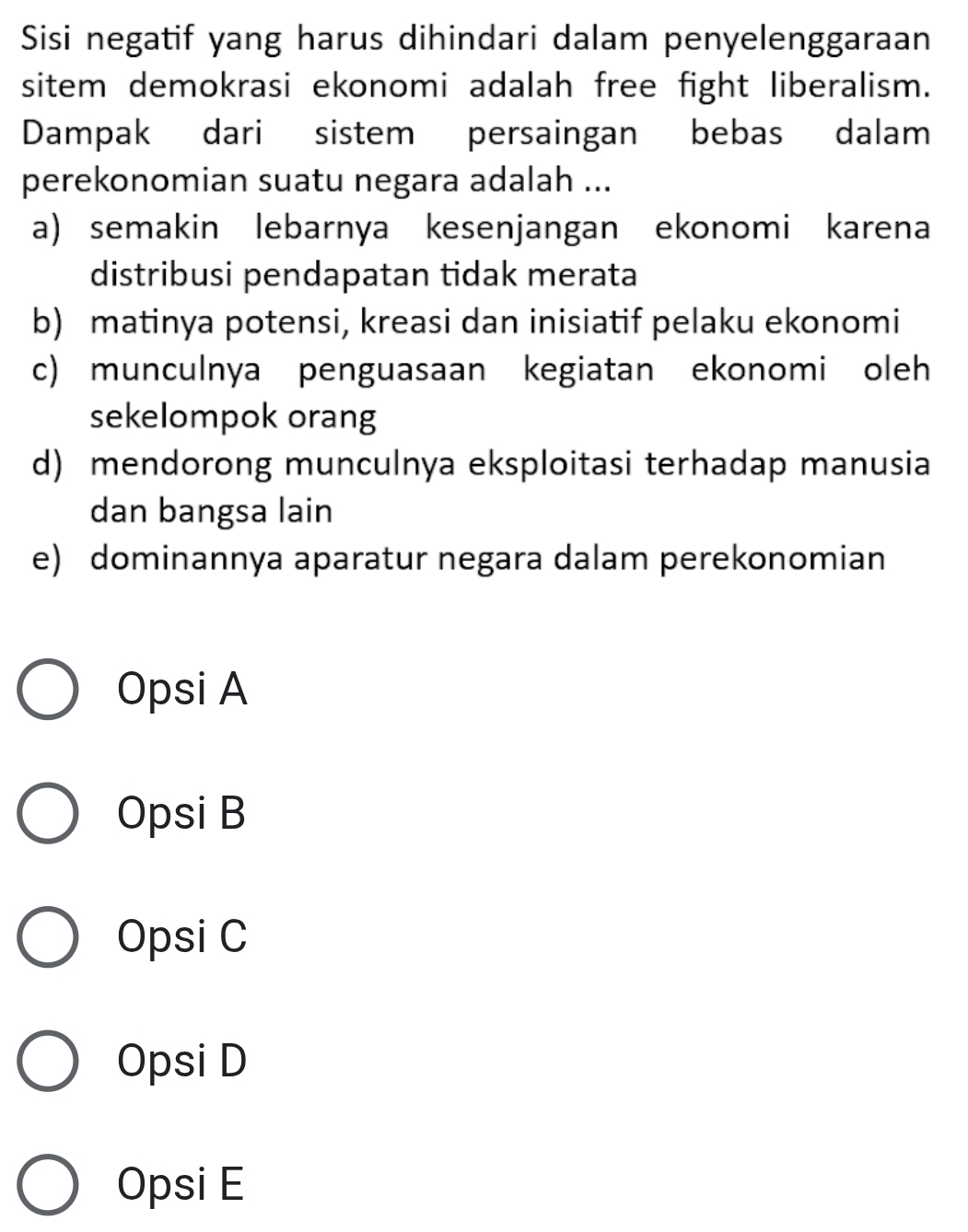 Sisi negatif yang harus dihindari dalam penyelenggaraan
sitem demokrasi ekonomi adalah free fight liberalism.
Dampak dari sistem persaingan bebas dalam
perekonomian suatu negara adalah ...
a) semakin lebarnya kesenjangan ekonomi karena
distribusi pendapatan tidak merata
b) matinya potensi, kreasi dan inisiatif pelaku ekonomi
c) munculnya penguasaan kegiatan ekonomi oleh
sekelompok orang
d) mendorong munculnya eksploitasi terhadap manusia
dan bangsa lain
e) dominannya aparatur negara dalam perekonomian
Opsi A
Opsi B
Opsi C
Opsi D
Opsi E