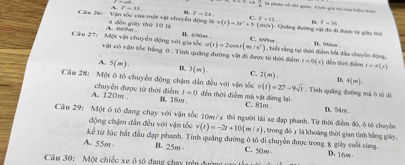 l=ab.
overline D∈ Z, và  a/b  là phân số tối giân. Tính giá trị của biểu thức
A. T=35. B. T=24. C. T=12.
D. T=36.
Câu 26: Vận tốc của một vật chuyển động là v(t)=3t^2+5 (m/s) ). Quãng đường vật đó đi được từ giây thứ
4 đến giāy thứ 10 là
A. 669m . B. 696m . D. 966m .
Câu 27: Một vật chuyển động với gia tốc a(t)=2cos t(m/s^2) C. 699m . , biết rằng tại thời điểm bắt đầu chuyển động.
vật có vận tốc bằng 0 . Tính quãng đường vật đi được từ thời điểm t=0(s) đến thời điểm I=π (s
A. 5(m). B. 3(m). C. 2(m). D.
4(m).
Câu 28: Một ô tô chuyển động chậm dần đều với vận tốc v(t)=27-9sqrt(t). Tính quãng đường mà ô tô di
chuyển được từ thời điểm t=0 đến thời điểm mà vật dừng lại.
A. 120m . B. 18m . C. 81m . D. 54m .
Câu 29: Một ô tô đang chạy với vận tốc 10m/s thì người lái xe đạp phanh. Từ thời điểm đó, ô tô chuyển
động chậm dần đều với vận tốc v(t)=-2t+10(m/s) , trong đó 7 là khoảng thời gian tính bằng giây,
kể từ lúc bắt đầu đạp phanh. Tính quãng đường ô tô di chuyển được trong 8 giây cuối cùng.
A. 55m · B. 25m · C. 50m D. 16m .
Câu 30: Một chiếc xe ô tô đang chay trên đường cao