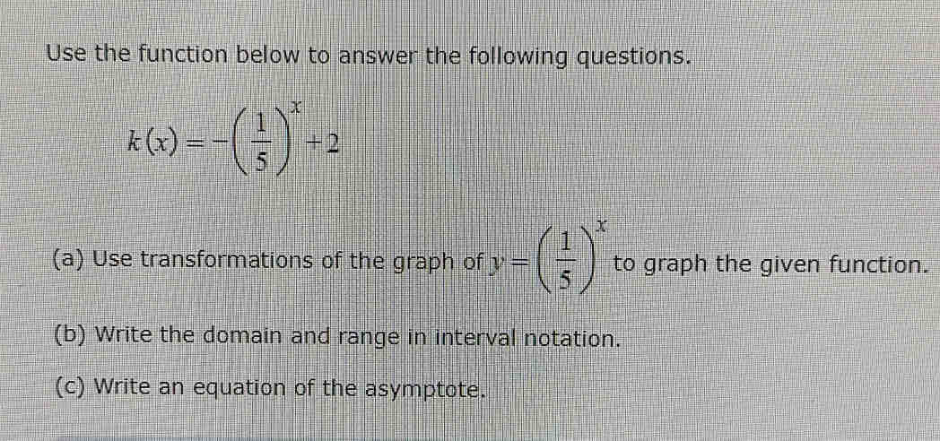 Use the function below to answer the following questions.
k(x)=-( 1/5 )^x+2
(a) Use transformations of the graph of y=( 1/5 )^x to graph the given function. 
(b) Write the domain and range in interval notation. 
(c) Write an equation of the asymptote.