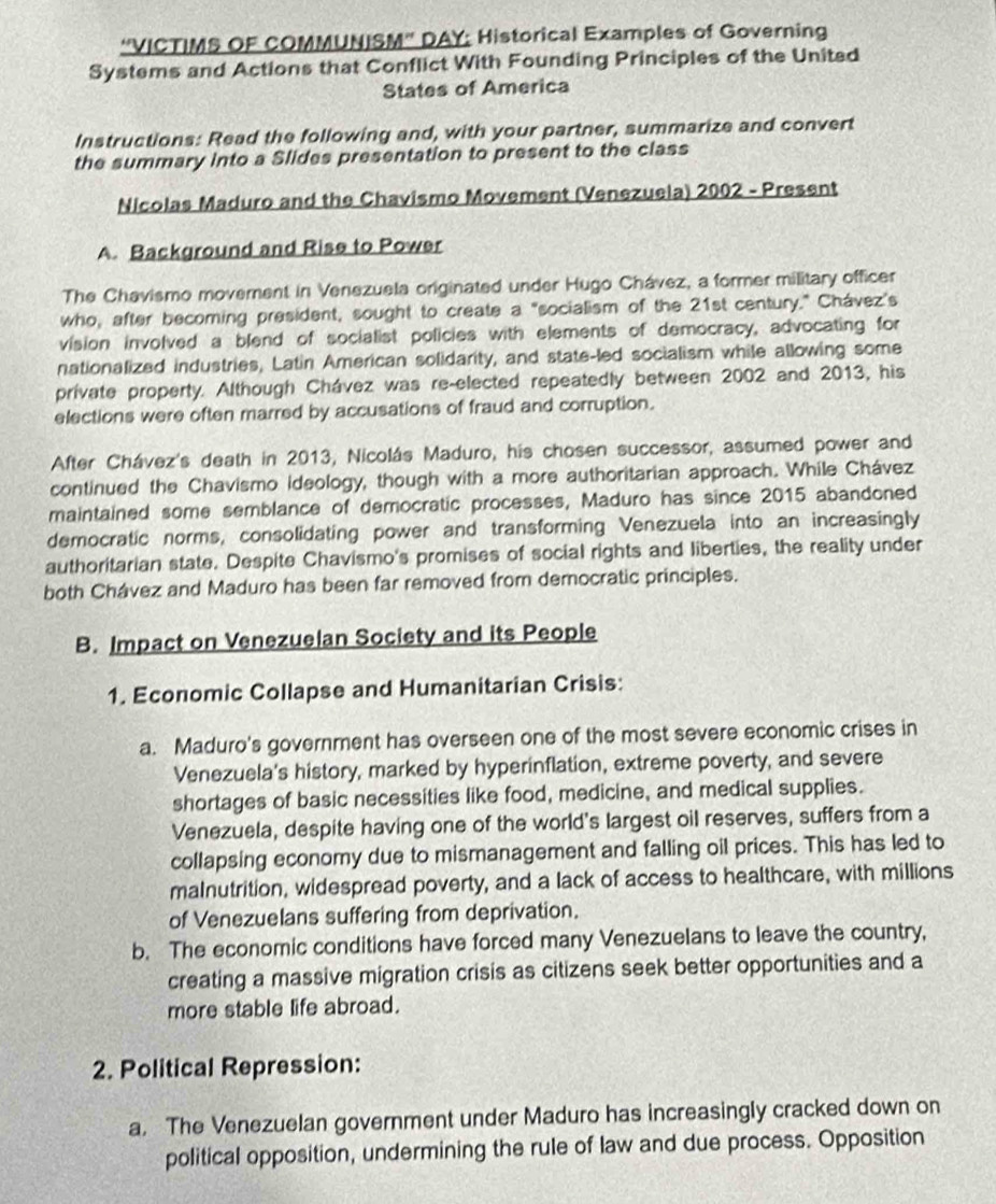 ''VICTIMS OF COMMUNISM'' DAY: Historical Examples of Governing
Systems and Actions that Conflict With Founding Principles of the United
States of America
Instructions: Read the following and, with your partner, summarize and convert
the summary into a Slides presentation to present to the class
Nicolas Maduro and the Chavismo Movement (Venezuela) 2002 - Present
A. Background and Rise to Power
The Chavismo movement in Venezuela originated under Hugo Chávez, a former military officer
who, after becoming president, sought to create a "socialism of the 21st century." Chávez's
vision involved a blend of socialist policies with elements of democracy, advocating for
nationalized industries, Latin American solidarity, and state-led socialism while allowing some
private property. Although Chávez was re-elected repeatedly between 2002 and 2013, his
elections were often marred by accusations of fraud and corruption.
After Chávez's death in 2013, Nicolás Maduro, his chosen successor, assumed power and
continued the Chavismo ideology, though with a more authoritarian approach. While Chávez
maintained some semblance of democratic processes, Maduro has since 2015 abandoned
democratic norms, consolidating power and transforming Venezuela into an increasingly
authoritarian state. Despite Chavismo's promises of social rights and liberties, the reality under
both Chávez and Maduro has been far removed from democratic principles.
B. Impact on Venezuelan Society and its People
1. Economic Collapse and Humanitarian Crisis:
a. Maduro's government has overseen one of the most severe economic crises in
Venezuela's history, marked by hyperinflation, extreme poverty, and severe
shortages of basic necessities like food, medicine, and medical supplies.
Venezuela, despite having one of the world's largest oil reserves, suffers from a
collapsing economy due to mismanagement and falling oil prices. This has led to
malnutrition, widespread poverty, and a lack of access to healthcare, with millions
of Venezuelans suffering from deprivation.
b. The economic conditions have forced many Venezuelans to leave the country,
creating a massive migration crisis as citizens seek better opportunities and a
more stable life abroad.
2. Political Repression:
a. The Venezuelan government under Maduro has increasingly cracked down on
political opposition, undermining the rule of law and due process. Opposition