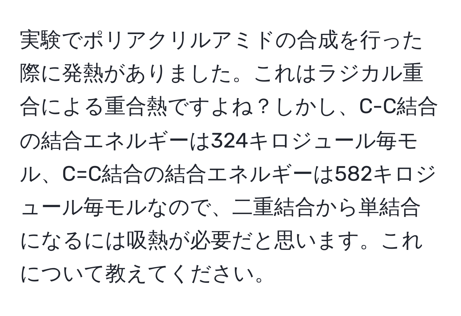 実験でポリアクリルアミドの合成を行った際に発熱がありました。これはラジカル重合による重合熱ですよね？しかし、C-C結合の結合エネルギーは324キロジュール毎モル、C=C結合の結合エネルギーは582キロジュール毎モルなので、二重結合から単結合になるには吸熱が必要だと思います。これについて教えてください。