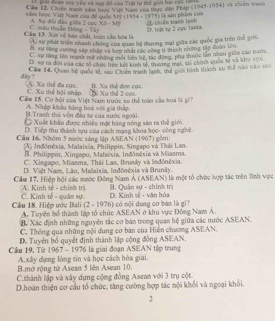 D. giải đoạn suy yêu và sụp đồ của Trật tự thể giới hai cực lana.
Cầu 12. Chiến tranh xâm lược Việt Nam của thực dân Pháp (1945-1954) và chiến tranh
xâm lược Việt Nam của để quốc Mỹ (1954 - 1975) là sản phâm của
A. Sự đổi đầu giữa 2 cực Xô - Mỹ B. chiến tranh lạnh
C. mâu thuẫn Đông - Tây D. trật tự 2 cực Ianta.
Câu 13. Xét về bán chất, toàn cầu hóa là
A sự phát triển nhanh chóng của quan hệ thương mại giữa các quốc gia trên thế giới.
B. sự tăng cường sáp nhập và hợp nhất các công ti thành những tập đoàn lớn.
C. sự tăng lên mạnh mẽ những mối liên hệ, tác động, phụ thuộc lẫn nhau giữa các nước.
D. sự ra đời của các tổ chức liên kết kinh tế, thương mại, tài chính quốc tế và khu vực.
Câu 14. Quan hệ quốc tế, sau Chiến tranh lạnh, thế giới hình thành xu thế nào nào sau
đây?
A Xu thế đa cực. B. Xu thế đơn cực.
C. Xu thế hội nhập. D Xu thế 2 cực.
Câu 15. Cơ hội của Việt Nam trước xu thế toàn cầu hoá là gì?
A. Nhập khẩu hàng hoá với giá thấp.
B.Tranh thủ vốn đầu tư của nước ngoài.
C Xuất khẩu được nhiều mặt hàng nông sản ra thế giới.
D. Tiếp thu thành tựu của cách mạng khoa học- công nghệ.
Câu 16. Nhóm 5 nước sáng lập ASEAN (1967) gồm:
A Inđônêxia, Malaixia, Philippin, Singapo và Thái Lan.
B. Philippin, Xingapo, Malaixia, Inđônêxia và Mianma.
C. Xingapo, Mianma, Thái Lan, Brunây và Inđônêxia.
D. Việt Nam, Lào, Malaixia, Inđônêxia và Brunây.
Câu 17. Hiệp hội các nước Đông Nam Á (ASEAN) là một tổ chức hợp tác trên lĩnh vực
A. Kinh tế - chính trị. B. Quân sự - chính trị
C. Kinh tế - quân sự. D. Kinh tế - văn hóa
Câu 18. Hiệp ước Bali (2 - 1976) có nội dung cơ bản là gì?
A. Tuyên bố thành lập tổ chức ASEAN ở khu vực Đông Nam Á.
B. Xác định những nguyên tắc cơ bản trong quan hệ giữa các nước ASEAN.
C. Thông qua những nội dung cơ bản của Hiển chương ASEAN.
D. Tuyên bố quyết định thành lập cộng đồng ASEAN.
Câu 19. Từ 1967 - 1976 là giai đoạn ASEAN tập trung
A.xây dựng lòng tin và học cách hòa giải.
B.mở rộng từ Asean 5 lên Asean 10.
C.thành lập và xây dựng cộng đồng Asean với 3 trụ cột.
D.hoàn thiện cơ cấu tổ chức, tăng cường hợp tác nội khối và ngoại khối.
2