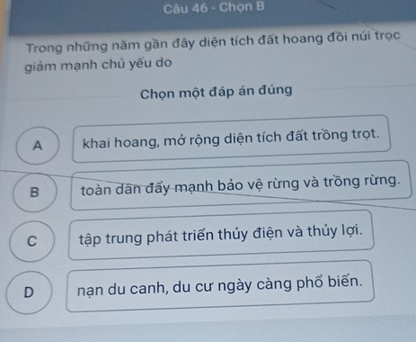 Chọn B
Trong những năm gần đây diện tích đất hoang đồi núi trọc
giảm mạnh chủ yếu do
Chọn một đáp án đúng
A khai hoang, mở rộng diện tích đất trồng trọt.
B toàn dân đẩy mạnh bảo vệ rừng và trồng rừng.
C tập trung phát triển thủy điện và thủy lợi.
D nạn du canh, du cư ngày càng phổ biến.