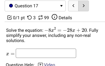 < > 
0/1 pt つ 3 [ 99 ⓘ Details 
Solve the equation: -8x^2=-28x+20. Fully 
simplify your answer, including any non-real 
solutions.
x=□
Question Heln: V ideo