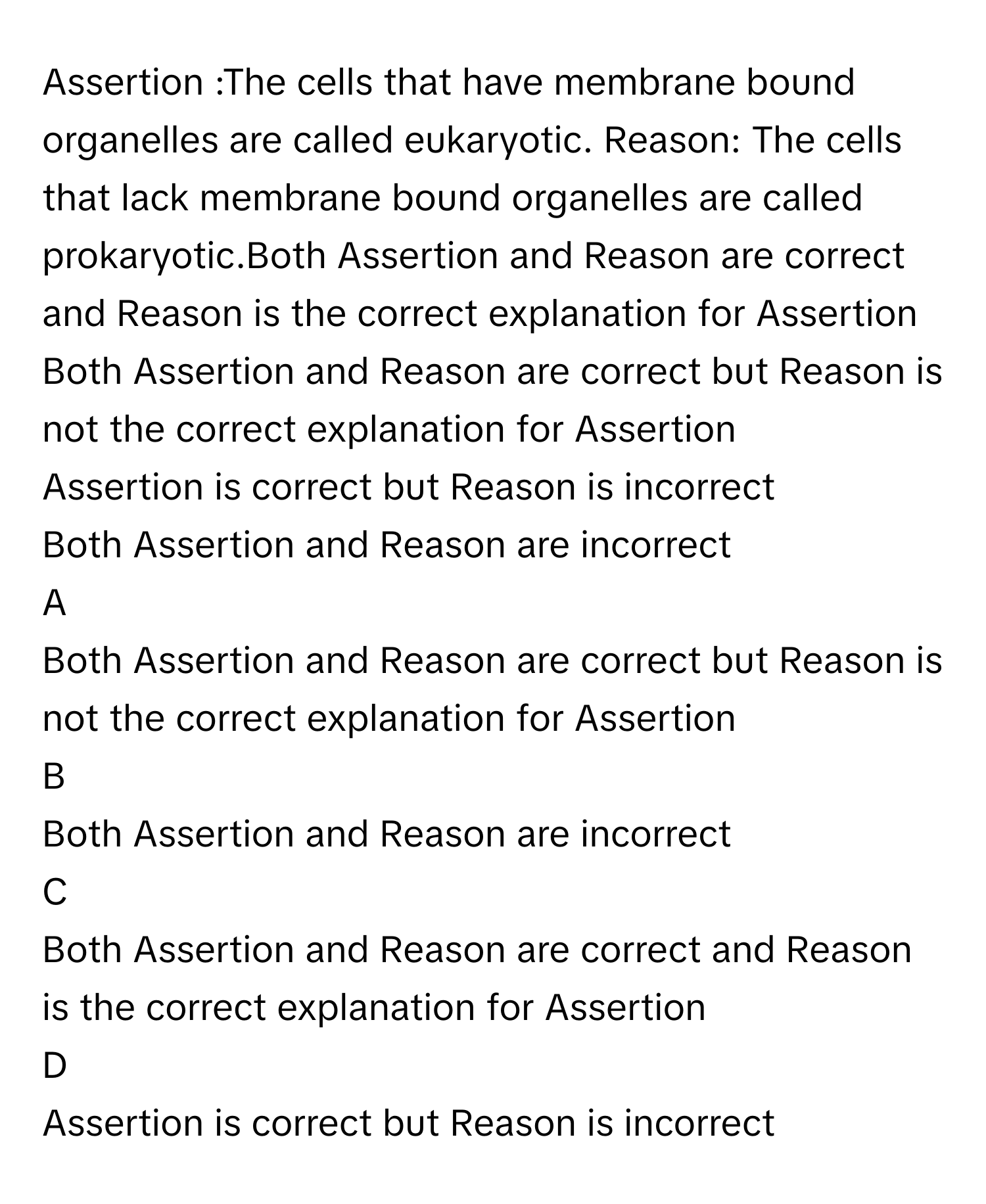 Assertion :The cells that have membrane bound organelles are called eukaryotic. Reason: The cells that lack membrane bound organelles are called prokaryotic.Both Assertion and Reason are correct and Reason is the correct explanation for Assertion
Both Assertion and Reason are correct but Reason is not the correct explanation for Assertion
Assertion is correct but Reason is incorrect
Both Assertion and Reason are incorrect

A  
Both Assertion and Reason are correct but Reason is not the correct explanation for Assertion 


B  
Both Assertion and Reason are incorrect 


C  
Both Assertion and Reason are correct and Reason is the correct explanation for Assertion 


D  
Assertion is correct but Reason is incorrect