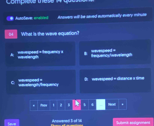 Compiete these 14 que
AutoSave: enabled Answers will be saved automatically every minute
04 What is the wave equation?
wavespeed = frequency x B: wavespeed =
wavelength frequency/wavelength
wavespeed = D: wavespeed = distance x time
wavelength/frequency
《 Prev 1 2 3 5 6 .. Next
Save Answered 3 of 14 Submit assignment