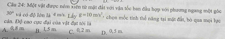 Một vật được ném xiên từ mặt đất với vận tốc ban đầu hợp với phương ngang một góc
30° và có độ lớn là 4 m/s. Lấy g=10m/s^2 * chọn mốc tính thế năng tại mặt đất, bỏ qua mọi lực
cản. Độ cao cực đại của vật đạt tới là
A. 0, 8 m. B. l, 5 m. C. 0,2 m. D. 0, 5 m.