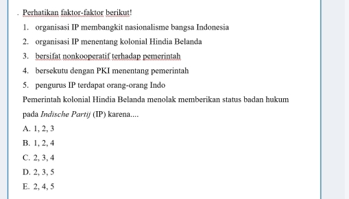 Perhatikan faktor-faktor berikut!
1. organisasi IP membangkit nasionalisme bangsa Indonesia
2. organisasi IP menentang kolonial Hindia Belanda
3. bersifat nonkooperatif terhadap pemerintah
4. bersekutu dengan PKI menentang pemerintah
5. pengurus IP terdapat orang-orang Indo
Pemerintah kolonial Hindia Belanda menolak memberikan status badan hukum
pada Indische Partij (IP) karena....
A. 1, 2, 3
B. 1, 2, 4
C. 2, 3, 4
D. 2, 3, 5
E. 2, 4, 5